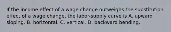 If the income effect of a wage change outweighs the substitution effect of a wage change, the labor-supply curve is A. upward sloping. B. horizontal. C. vertical. D. backward bending.