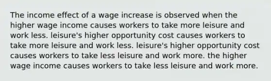 The income effect of a wage increase is observed when the higher wage income causes workers to take more leisure and work less. leisure's higher opportunity cost causes workers to take more leisure and work less. leisure's higher opportunity cost causes workers to take less leisure and work more. the higher wage income causes workers to take less leisure and work more.