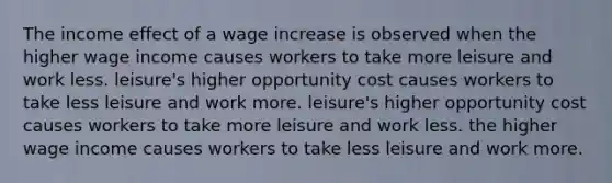 The income effect of a wage increase is observed when the higher wage income causes workers to take more leisure and work less. leisure's higher opportunity cost causes workers to take less leisure and work more. leisure's higher opportunity cost causes workers to take more leisure and work less. the higher wage income causes workers to take less leisure and work more.