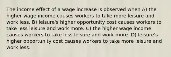 The income effect of a wage increase is observed when A) the higher wage income causes workers to take more leisure and work less. B) leisure's higher opportunity cost causes workers to take less leisure and work more. C) the higher wage income causes workers to take less leisure and work more. D) leisure's higher opportunity cost causes workers to take more leisure and work less.