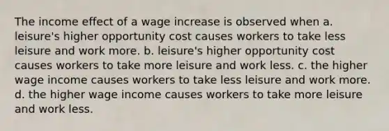 The income effect of a wage increase is observed when a. leisure's higher opportunity cost causes workers to take less leisure and work more. b. leisure's higher opportunity cost causes workers to take more leisure and work less. c. the higher wage income causes workers to take less leisure and work more. d. the higher wage income causes workers to take more leisure and work less.