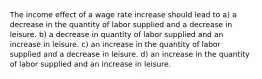 The income effect of a wage rate increase should lead to a) a decrease in the quantity of labor supplied and a decrease in leisure. b) a decrease in quantity of labor supplied and an increase in leisure. c) an increase in the quantity of labor supplied and a decrease in leisure. d) an increase in the quantity of labor supplied and an increase in leisure.