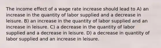 The income effect of a wage rate increase should lead to A) an increase in the quantity of labor supplied and a decrease in leisure. B) an increase in the quantity of labor supplied and an increase in leisure. C) a decrease in the quantity of labor supplied and a decrease in leisure. D) a decrease in quantity of labor supplied and an increase in leisure.