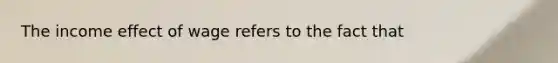 The income effect of wage refers to the fact that