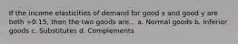 If the income elasticities of demand for good x and good y are both +0.15, then the two goods are... a. Normal goods b. Inferior goods c. Substitutes d. Complements