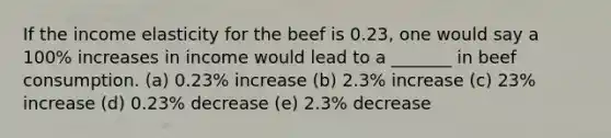 If the income elasticity for the beef is 0.23, one would say a 100% increases in income would lead to a _______ in beef consumption. (a) 0.23% increase (b) 2.3% increase (c) 23% increase (d) 0.23% decrease (e) 2.3% decrease