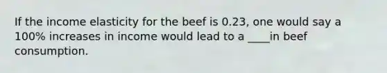 If the income elasticity for the beef is 0.23, one would say a 100% increases in income would lead to a ____in beef consumption.