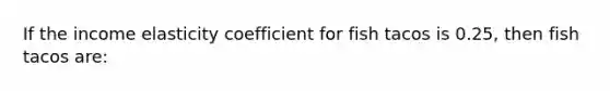 If the income elasticity coefficient for fish tacos is 0.25, then fish tacos are: