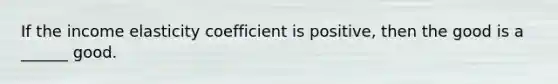 If the income elasticity coefficient is positive, then the good is a ______ good.