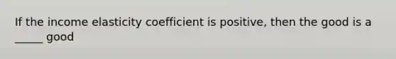 If the income elasticity coefficient is positive, then the good is a _____ good