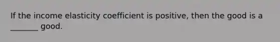 If the income elasticity coefficient is positive, then the good is a _______ good.