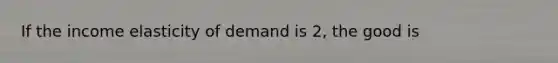 If the income elasticity of demand is 2, the good is