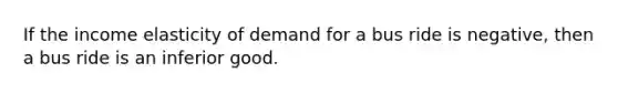 If the income elasticity of demand for a bus ride is negative, then a bus ride is an inferior good.