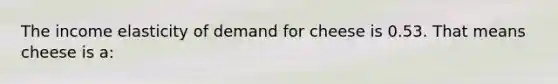 The income elasticity of demand for cheese is 0.53. That means cheese is a: