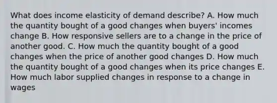 What does income elasticity of demand describe? A. How much the quantity bought of a good changes when buyers' incomes change B. How responsive sellers are to a change in the price of another good. C. How much the quantity bought of a good changes when the price of another good changes D. How much the quantity bought of a good changes when its price changes E. How much labor supplied changes in response to a change in wages