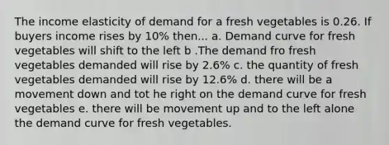 The income elasticity of demand for a fresh vegetables is 0.26. If buyers income rises by 10% then... a. Demand curve for fresh vegetables will shift to the left b .The demand fro fresh vegetables demanded will rise by 2.6% c. the quantity of fresh vegetables demanded will rise by 12.6% d. there will be a movement down and tot he right on the demand curve for fresh vegetables e. there will be movement up and to the left alone the demand curve for fresh vegetables.