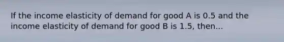 If the income elasticity of demand for good A is 0.5 and the income elasticity of demand for good B is 1.5, then...