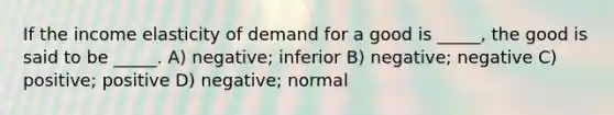 If the income elasticity of demand for a good is _____, the good is said to be _____. A) negative; inferior B) negative; negative C) positive; positive D) negative; normal