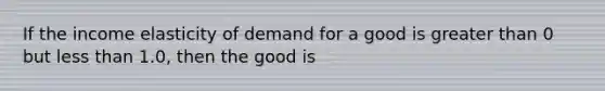 If the income elasticity of demand for a good is <a href='https://www.questionai.com/knowledge/ktgHnBD4o3-greater-than' class='anchor-knowledge'>greater than</a> 0 but <a href='https://www.questionai.com/knowledge/k7BtlYpAMX-less-than' class='anchor-knowledge'>less than</a> 1.0, then the good is