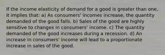 If the income elasticity of demand for a good is <a href='https://www.questionai.com/knowledge/ktgHnBD4o3-greater-than' class='anchor-knowledge'>greater than</a> one, it implies that: a) As consumers' incomes increase, the quantity demanded of the good falls. b) Sales of the good are highly sensitive to changes in consumers' income. c) The quantity demanded of the good increases during a recession. d) An increase in consumers' income will lead to a proportionate increase in sales of the good.