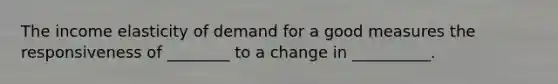 The income elasticity of demand for a good measures the responsiveness of ________ to a change in __________.