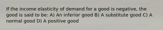 If the income elasticity of demand for a good is negative, the good is said to be: A) An inferior good B) A substitute good C) A normal good D) A positive good