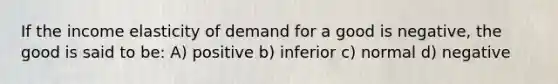 If the income elasticity of demand for a good is negative, the good is said to be: A) positive b) inferior c) normal d) negative