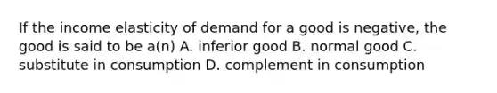 If the income elasticity of demand for a good is negative, the good is said to be a(n) A. inferior good B. normal good C. substitute in consumption D. complement in consumption