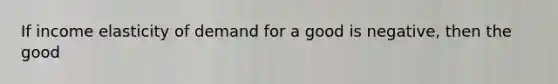 If income elasticity of demand for a good is negative, then the good