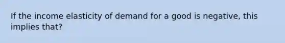 If the income elasticity of demand for a good is negative, this implies that?