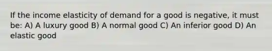 If the income elasticity of demand for a good is negative, it must be: A) A luxury good B) A normal good C) An inferior good D) An elastic good