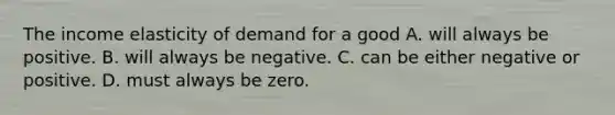 The income elasticity of demand for a good A. will always be positive. B. will always be negative. C. can be either negative or positive. D. must always be zero.