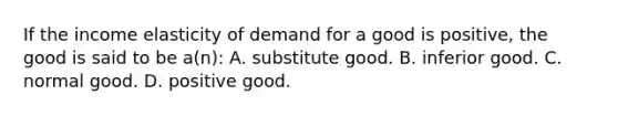 If the income elasticity of demand for a good is positive, the good is said to be a(n): A. substitute good. B. inferior good. C. normal good. D. positive good.