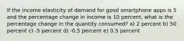 If the income elasticity of demand for good smartphone apps is 5 and the percentage change in income is 10 percent, what is the percentage change in the quantity consumed? a) 2 percent b) 50 percent c) -5 percent d) -0.5 percent e) 0.5 percent