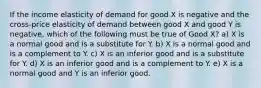 If the income elasticity of demand for good X is negative and the cross-price elasticity of demand between good X and good Y is negative, which of the following must be true of Good X? a) X is a normal good and is a substitute for Y. b) X is a normal good and is a complement to Y. c) X is an inferior good and is a substitute for Y. d) X is an inferior good and is a complement to Y. e) X is a normal good and Y is an inferior good.