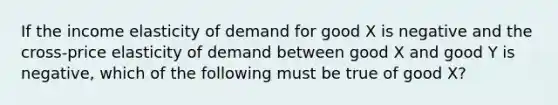 If the income elasticity of demand for good X is negative and the cross-price elasticity of demand between good X and good Y is negative, which of the following must be true of good X?