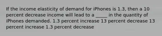 If the income elasticity of demand for iPhones is 1.3, then a 10 percent decrease income will lead to a _____ in the quantity of iPhones demanded. 1.3 percent increase 13 percent decrease 13 percent increase 1.3 percent decrease