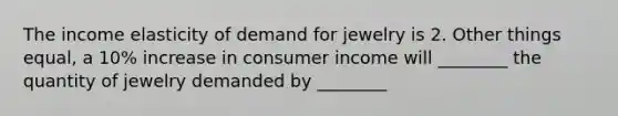 The income elasticity of demand for jewelry is 2. Other things equal, a 10% increase in consumer income will ________ the quantity of jewelry demanded by ________