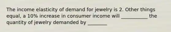 The income elasticity of demand for jewelry is 2. Other things equal, a 10% increase in consumer income will ___________ the quantity of jewelry demanded by ________