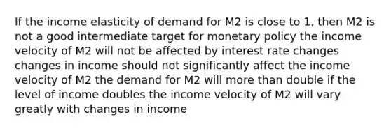 If the income elasticity of demand for M2 is close to 1, then M2 is not a good intermediate target for monetary policy the income velocity of M2 will not be affected by interest rate changes changes in income should not significantly affect the income velocity of M2 the demand for M2 will more than double if the level of income doubles the income velocity of M2 will vary greatly with changes in income