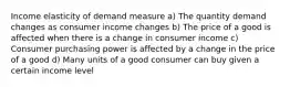 Income elasticity of demand measure a) The quantity demand changes as consumer income changes b) The price of a good is affected when there is a change in consumer income c) Consumer purchasing power is affected by a change in the price of a good d) Many units of a good consumer can buy given a certain income level