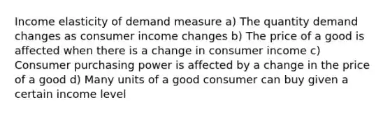 Income elasticity of demand measure a) The quantity demand changes as consumer income changes b) The price of a good is affected when there is a change in consumer income c) Consumer purchasing power is affected by a change in the price of a good d) Many units of a good consumer can buy given a certain income level