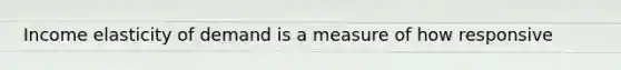 Income elasticity of demand is a measure of how responsive