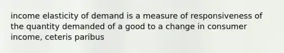 income elasticity of demand is a measure of responsiveness of the quantity demanded of a good to a change in consumer income, ceteris paribus