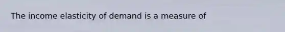 The income elasticity of demand is a measure of