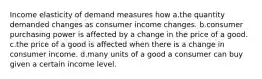 Income elasticity of demand measures how a.the quantity demanded changes as consumer income changes. b.consumer purchasing power is affected by a change in the price of a good. c.the price of a good is affected when there is a change in consumer income. d.many units of a good a consumer can buy given a certain income level.