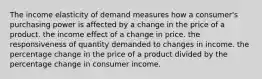 The income elasticity of demand measures how a consumer's purchasing power is affected by a change in the price of a product. the income effect of a change in price. the responsiveness of quantity demanded to changes in income. the percentage change in the price of a product divided by the percentage change in consumer income.