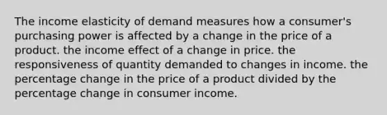 The income elasticity of demand measures how a consumer's purchasing power is affected by a change in the price of a product. the income effect of a change in price. the responsiveness of quantity demanded to changes in income. the percentage change in the price of a product divided by the percentage change in consumer income.