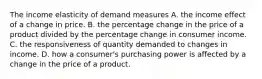 The income elasticity of demand measures A. the income effect of a change in price. B. the percentage change in the price of a product divided by the percentage change in consumer income. C. the responsiveness of quantity demanded to changes in income. D. how a​ consumer's purchasing power is affected by a change in the price of a product.