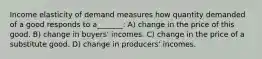 Income elasticity of demand measures how quantity demanded of a good responds to a_______: A) change in the price of this good. B) change in buyers' incomes. C) change in the price of a substitute good. D) change in producers' incomes.